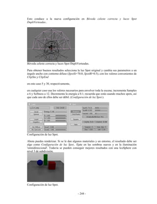 Esto conduce a la nueva configuración en Bóveda celeste correcta y luces Spot
DupliVerteadas..




Bóveda celeste correcta y luces Spot DupliVerteadas.

Para obtener buenos resultados selecciona la luz Spot original y cambia sus parametros a un
ángulo ancho con contorno difuso (SpotSi=70.0; SpotBl=0.5); con los valores convenientes de
ClipSta y ClipEnd

en este caso 5 y 30, respectivamente,

en cualquier caso usa los valores necesarios para envolver toda la escena; incrementa Samples
a 6 y Softness a 12. Decrementa la energía a 0.1; recuerda que estás usando muchos spots, así
que cada uno de ellos debe ser débil. (Configuración de luz Spot.).




Configuración de luz Spot.

Ahora puedes renderizar. Si se le dan algunos materiales y un entorno, el resultado debe ser
algo como Configuración de luz Spot.. fijate en las sombras suaves y en la iluminación
'omnidireccional'. Todavía se pueden conseguir mejores resultados con una IcoSphere con
nivel 3 de subdivisión.




Configuración de luz Spot.


                                           - 244 -
 