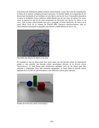 Esta técnica de iluminación global sustituye efectivamente, a muy alto costo de computación,
la Hemi de la anterior configuración para exteriores. Es posible añadir un componente de luz
direccional simulando el sol mediante un solo Spot o una luz de Area. Una posible alternativa
es hacer la IcoSphere menos uniforme subdividiendo una de sus caras un número de veces,
como se aprecia en una de las caras posteriores en Haciendo más densos los Spots en un
area.. Esto se hace seleccionando una cara y pulsando el botón Subdivide, de nuevo en el
panel Mesh Tools de la ventana de Edición (F9). Entonces deseleccionamos todo re-
seleccionamos únicamente la pequeña cara interior y subdividimos de nuevo, etc...




Haciendo más densos los Spots en un area.

El resultado es una luz direccional muy suave junto con una bóveda celeste de iluminación
global o, más sencillo, una boveda celeste anisotrópica (Render de la bóveda celeste
Anisotrópica.). Es muy bueno para condiciones nubladas, pero no tan bueno para días
soleados y despejados. Para días realmente despejados, es mejor dejar la bóveda celeste
separada de la luz del sol, permitiendonos usar diferentes colores para cada una.




Render de la bóveda celeste Anisotrópica.




                                            - 245 -
 