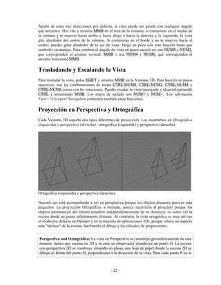Aparte de estas tres direcciones por defecto, la vista puede ser girada con cualquier ángulo
que necesites. Haz clic y arrastra MMB en el área de la ventana: si comienzas en el medio de
la ventana y te mueves hacia arriba y hacia abajo o hacia la derecha y la izquierda, la vista
gira alrededor del centro de la ventana. Si comienzas en el borde y no te mueves hacia el
centro, puedes girar alrededor de tu eje de vista. Juega un poco con esta función hasta que
controles su manejo. Para cambiar el ángulo de vista en pasos sucesivos, usa NUM8 y NUM2,
que corresponden al arrastre vertical. MMB o usa NUM4 y NUM6, que corresponden al
arrastre horizontal MMB.

Trasladando y Escalando la Vista
Para trasladar la vista, pulsa SHIFT y arrastra MMB en la Ventana 3D. Para hacerlo en pasos
sucesivos, usa las combinaciones de teclas CTRL-NUM8, CTRL-NUM2, CTRL-NUM4 y
CTRL-NUM6 como con las rotaciones. Puedes escalar la vista (acercarte y alejarte) pulsando
CTRL y arrastrando MMB. Los atajos de teclado son NUM+ y NUM- . Los sub-menús
View>>Viewport Navigation contienen también estas funciones.

Proyección en Perspectiva y Ortográfica
Cada Ventana 3D soporta dos tipos diferentes de proyección. Los mostramos en Ortográfica
(izquierda) y perspectiva (derecha).: ortográfica (izquierda) y perspectiva (derecha).




Ortográfica (izquierda) y perspectiva (derecha).

Nuestro ojo está acostumbrado a ver en perspectiva porque los objetos distantes parecen más
pequeños. La proyección Ortográfica, a menudo, parece incorrecta al principio porque los
objetos permanecen del mismo tamañoo independientemente de su distancia: es como ver la
escena desde un punto infinitamente distante. Al contrario, la vista ortográfica es muy útil (es
el modo por defecto en Blender y en la mayoría de aplicaciones 3D), porque ofrece un aspecto
más "técnico" de la escena, facilitando el dibujo y los cálculos de proporciones.


Perspectiva and Ortográfica: La vista en Perspectiva se construye geométricamente de esta
manera: tienes una escena en 3D y tu eres un observador situado en un punto O. La escena
con perspectiva 2D se construye situando un plano, una hoja de papel donde la escena 2D se
dibuja en frente del punto O, perpendicular a la dirección de la vista. Para cada punto P en la



                                             - 22 -
 