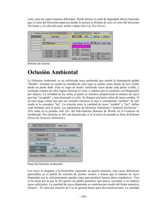 color, pero de cuatro maneras diferentes: Puede afectar al canal de degradado Blend, haciendo
que el color del Horizonte aparezca donde la textura es distinta de cero; el color del horizonte
Horizona; y el color del cenit, arriba o abajo (Zen Up, Zen Down)




Botones de textura


Oclusión Ambiental
La Oclusión Ambiental, es un sofisticado truco ambiental que simula la iluminación global
"blanda", teniendo en cuenta la cantidad de cielo (que se asume como fuente de luz) visible
desde un punto dado. Esto se logra de hecho, emitiendo rayos desde cada punto visible, y
contando cuantos de ellos logran alcanzar el cielo, y cuántos por el contrario, son bloqueados
por objetos. La cantidad de luz sobre el punto es entonces proporcional al número de rayos
que han "escapado" y han alcanzado el cielo. Se dispara una hemi-esfera de rayos-sombra. Si
un rayo pega contra una cara (es ocluído) entonces el rayo e considerado "sombra", de otro
modo se lo considera "luz". La relación entre la cantidad de rayos "sombra" y "luz", define
cuán brillante será el pixel. Los parámetros de Oclusión Ambiental ("Ambient Occlusion" -
AO) están en la pestaña Amb Occ del Sub-contexto Botones de World, en el Contexto de
Sombreado. Por omisión, la AO está desactivada, si se la activa la pestaña se llena de botones
(Panel de Oclusión Ambiental.).




Panel de Oclusión Ambiental.

Los rayos se disparan a la hemiesfera siguiendo un patrón aleatorio, esto causa diferencias
apreciables en el patrón de oclusión de pixeles vecinos a menos que el número de rayos
disparados sea lo suficientemente grande como para producir buenos datos estadísticos . Esta
es la razón por la que la AO genera un patrón granuloso que parece suciedad, si no hubiera
rayos suficientes. La cantidad de rayos disparados se controlan por medio del botón numérico
Samples . El valor por omisión de 5 es en general bueno para previsualizaciones. La cantidad

                                            - 248 -
 