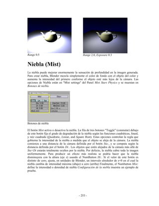 Range 0.5                                       Range 2.0, Exposure 0.3


Niebla (Mist)
La niebla puede mejorar enormemente la sensación de profundidad en la imagen generada.
Para crear niebla, Blender mezcla simplemente el color de fondo con el objeto del color y
aumenta la intensidad del primero conforme el objeto esté más lejos de la cámara. Las
opciones de Niebla están en "Mist settings" del Panel Mist Stars Physics y se muestan en
Botones de niebla.




Botones de niebla

El botón Mist activa o desactiva la niebla. La fila de tres botones "Toggle" (conmutar) debajo
de este botón fija el grado de degradación de la niebla según las funciones cuadráticas, lineal,
y raíz cuadrada (Quadratic, Linear, and Square Root). Estas opciones controlan la regla que
gobierna la intensidad de la niebla a medida que el objeto se aleja de la cámara. La niebla
comienza a una distancia de la cámara definida por el botón Sta:, y se computa según la
distancia definida por el botón Di:. Los objetos que estén alejados de la cámara más allá de
Sta+Di estarán totalmente ocultos por la niebla. Por defecto, la niebla cubre toda la imagen
uniformemente. Para producir un efecto más realista se podría hacer que la niebla
disminuyera con la altura (eje z) usando el NumButton Hi:. Si el valor de este botón es
distinto de cero, ajusta, en unidades de Blender, un intervalo alrededor de z=0 en el cual la
niebla cambia de intensidad máxima (abajo) a cero (arriba) Finalmente, el Numbutton Misi:
define la intensidad o densidad de niebla Configuración de la niebla muestra un ejemplo de
prueba.




                                            - 253 -
 