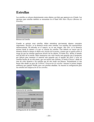 Estrellas
Las estrellas se colocan aleatoriamente como objetos con halo que aparecen en el fondo. Las
opciones para estrellas también se encuentran en el Panel Mist Stars Physics (Botones de
Estrella).




Botones de Estrella

Cuando se quieren crear estrellas, deben entenderse previamente algunos conceptos
importantes: StarDist: es la distancia media entre estrellas. Las estrellas son características
intrínsecamente 3D ubicadas en el espacio, no en una imagen. Min Dist: es la distancia
mínima desde la cámara a la que se colocan las estrellas. Ésta debería ser mayor que la
distancia desde la cámara al objeto más alejado de la escena, a menos que se quiera correr el
riesgo de que las estrellas aparezcan delante de los objetos. El botón Size: define el tamaño
real del halo de la estrella. Debe mantenerse este valor mucho más pequeño que el propuesto
por defecto para mantener el material más pequeño que el tamaño del pixel y crear así
estrellas hechas de un sólo punto, que son mucho más realistas. El botón Colnoise: añade un
tono de color aleatorio a las estrellas que de otro modo son blancas. Normalmente es una
buena idea añadir un poco de ColNoise. Generación de estrellas. muestra la misma imagen
neblinosa que capítulo Niebla, pero con estrellas añadidas. Se muestra la configuración para
las estrellas enConfiguración de las estrellas..




Generación de estrellas.




Configuración de las estrellas.


                                            - 255 -
 