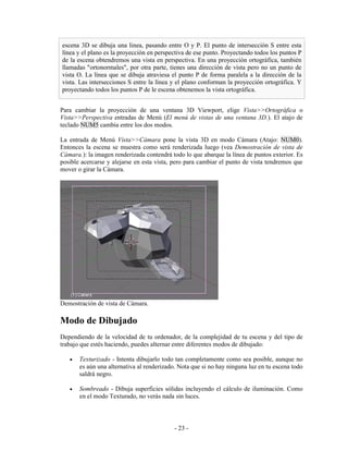 escena 3D se dibuja una linea, pasando entre O y P. El punto de intersección S entre esta
línea y el plano es la proyección en perspectiva de ese punto. Proyectando todos los puntos P
de la escena obtendremos una vista en perspectiva. En una proyección ortográfica, también
llamadas "ortonormales", por otra parte, tienes una dirección de vista pero no un punto de
vista O. La línea que se dibuja atraviesa el punto P de forma paralela a la dirección de la
vista. Las intersecciones S entre la línea y el plano conforman la proyección ortográfica. Y
proyectando todos los puntos P de le escena obtenemos la vista ortográfica.


Para cambiar la proyección de una ventana 3D Viewport, elige Vista>>Ortográfica o
Vista>>Perspectiva entradas de Menú (El menú de vistas de una ventana 3D.). El atajo de
teclado NUM5 cambia entre los dos modos.

La entrada de Menú Vista>>Cámara pone la vista 3D en modo Cámara (Atajo: NUM0).
Entonces la escena se muestra como será renderizada luego (vea Demostración de vista de
Cámara.): la imagen renderizada contendrá todo lo que abarque la línea de puntos exterior. Es
posible acercarse y alejarse en esta vista, pero para cambiar el punto de vista tendremos que
mover o girar la Cámara.




Demostración de vista de Cámara.

Modo de Dibujado
Dependiendo de la velocidad de tu ordenador, de la complejidad de tu escena y del tipo de
trabajo que estés haciendo, puedes alternar entre diferentes modos de dibujado:

   •   Texturizado - Intenta dibujarlo todo tan completamente como sea posible, aunque no
       es aún una alternativa al renderizado. Nota que si no hay ninguna luz en tu escena todo
       saldrá negro.

   •   Sombreado - Dibuja superficies sólidas incluyendo el cálculo de iluminación. Como
       en el modo Texturado, no verás nada sin luces.



                                            - 23 -
 