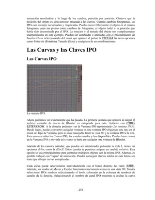 animación moviéndote a lo largo de los cuadros, posición por posición. Observa que la
posición del objeto es directamente enlazada a las curvas. Cuando cambias fotogramas, las
IPOs son siempre reevaluadas y reaplicadas. Puedes mover libremente el objeto en el mismo
fotograma, pero tan pronto como cambies de fotograma, el objeto 'salta' a la posición que
había sido determinada por el IPO. La rotación y el tamaño del objeto son completamente
independientes en este ejemplo. Pueden ser cambiadas o animadas con el procedimiento de
Insertar Clave seleccionando del menú que aparece al pulsar la TECLA-I las otras opciones
como Rotación (Rotation), Tamaño (Size) y cualquiera de sus combinaciones.


Las Curvas y las Claves IPO
Las Curvas IPO




La ventana IPO.

Ahora queremos ver exactamente qué ha pasado. La primera ventana que aparece al cargar el
archivo estándar de inicio de Blender es estupenda para esto. Actívala con CTRL-
LETFARROW. A la derecha podemos ver la Ventana IPO representada (La ventana IPO.).
Desde luego, puedes convertir cualquier ventana en una ventana IPO eligiendo este tipo en el
menú de Tipo de Ventana, pero es más manejable tener la vista 3D y la ventana IPO a la vez.
Ésta muestra todas las Curvas IPO, los canales usados y los disponibles. Puedes hacer zoom
en la Ventana IPO y moverla tal y como se haría en cualquier otra ventana de Blender.

Además de los canales estándar, que pueden ser inicializados pulsando la tecla I, tienes las
opciones delta, como la dLocX. Estos canales te permiten asignar un cambio relativo. Esta
opción se usa principalmente para controlar múltiples objetos con la misma IPO. Además, es
posible trabajar con "capas" de animación. Puedes conseguir efectos sutiles de esta forma sin
tener que dibujar curvas complicadas.

Cada curva puede seleccionarse individualmente con el botón derecho del ratón (RMB).
Además, los modos de Mover y Escalar funcionan exactamente como en una vista 3D. Puedes
seleccionar IPOs también seleccionando el botón coloreado en la columna de nombres de
canales de la derecha. Seleccionando el nombre de canal IPO muestras u ocultas la curva



                                           - 258 -
 