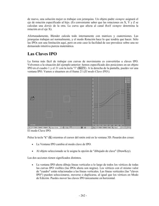 de nuevo, una solución mejor es trabajar con jerarquías. Un objeto padre siempre asignará el
eje de rotación especificado al hijo. (Es conveniente saber que las rotaciones en X, Y y Z se
calculan una detrás de la otra. La curva que afecta al canal RotX siempre determina la
rotación en el eje X).

Afortunadamente, Blender calcula todo internamente con matrices y cuaterniones. Las
jerarquías trabajan así normalmente, y el modo Rotación hace lo que tendría que hacer. Sólo
las IPOs son una limitación aquí, pero en este caso la facilidad de uso prevalece sobre una no
demasiado intuitiva pureza matemática.

Las Claves IPO
La forma más fácil de trabajar con curvas de movimiento es convertirlas a claves IPO.
Volvemos a la situación del ejemplo anterior: hemos especificado dos posiciones en un objeto
IPO en el cuadro 1 y el 31 con la tecla "i" (IKEY). A la derecha de la pantalla, puedes ver una
ventana IPO. Vamos a situarnos en el frame 21 (El modo Clave IPO.).




El modo Clave IPO.

Pulsa la tecla "k" (K) mientras el cursor del ratón está en la ventana 3D. Pasarán dos cosas:

   •   La Ventana IPO cambia al modo clave de IPO.

   •   Al objeto seleccionado se le asigna la opción de "dibujado de clave" (DrawKey).

Las dos acciones tienen significados distintos.

   •   La ventana IPO ahora dibuja líneas verticales a lo largo de todos los vértices de todas
       las curvas IPO visibles (las IPOs ahora son negras). Los vértices con el mismo valor
       de "cuadro" están relacionadas a las líneas verticales. Las líneas verticales (las "claves
       IPO") pueden seleccionarse, moverse o duplicarse, al igual que los vértices en Modo
       de Edición. Puedes mover las claves IPO únicamente en horizontal.




                                            - 262 -
 