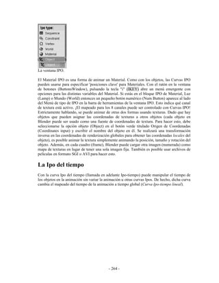 La ventana IPO.

El Material IPO es una forma de animar un Material. Como con los objetos, las Curvas IPO
pueden usarse para especificar 'posiciones clave' para Materiales. Con el ratón en la ventana
de botones (ButtonsWindow), pulsando la tecla "i" (IKEY) abre un menú emergente con
opciones para las distintas variables del Material. Si estás en el bloque IPO de Material, Luz
(Lamp) o Mundo (World) entonces un pequeño botón numérico (Num Button) aparece al lado
del Menú de tipo de IPO en la barra de herramientas de la ventana IPO. Esto indica qué canal
de textura está activo. ¡El mapeado para los 8 canales puede ser controlado con Curvas IPO!
Estrictamente hablando, se puede animar de otras dos formas usando texturas. Dado que hay
objetos que pueden asignar las coordenadas de texturas a otros objetos (cada objeto en
Blender puede ser usado como una fuente de coordenadas de textura. Para hacer esto, debe
seleccionarse la opción objeto (Object) en el botón verde titulado Origen de Coordenadas
(Coordinates input) y escribir el nombre del objeto en él. Se realizará una transformación
inversa en las coordenadas de renderización globales para obtener las coordenadas locales del
objeto), es posible animar la textura simplemente animando la posición, tamaño y rotación del
objeto. Además, en cada cuadro (frame), Blender puede cargar otra imagen (numerada) como
mapa de texturas en lugar de tener una sola imagen fija. También es posible usar archivos de
películas en formato SGI o AVI para hacer esto.

La Ipo del tiempo
Con la curva Ipo del tiempo (llamada en adelante Ipo-tiempo) puede manipular el tiempo de
los objetos en la animación sin variar la animación u otras curvas Ipos. De hecho, dicha curva
cambia el mapeado del tiempo de la animación a tiempo global (Curva Ipo-tiempo lineal).




                                           - 264 -
 