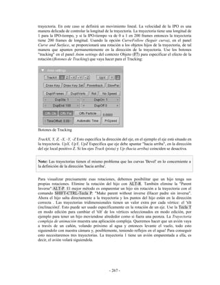trayectoria. En este caso se definirá un movimiento lineal. La velocidad de la IPO es una
manera delicada de controlar la longitud de la trayectoria. La trayectoria tiene una longitud de
1 para la IPO-tiempo, y si la IPO-tiempo va de 0 a 1 en 200 frames entonces la trayectoria
tiene 200 frames de longitud. Usando la opción CurveFollow (Seguir curva), en el panel
Curve and Surface, se proporcionará una rotación a los objetos hijos de la trayectoria, de tal
manera que apunten permanentemente en la dirección de la trayectoria. Use los botones
"tracking" en el panel Anim settings del contexto Objeto (F7) para especificar el efecto de la
rotación (Botones de Tracking) que vaya hacer para el Tracking:




Botones de Tracking

TrackX, Y, Z, -X, -Y, -Z Esto especifica la dirección del eje, en el ejemplo el eje está situado en
la trayectoria. UpX, UpY, UpZ Especifica que eje debe apuntar "hacia arriba", en la dirección
del eje local positivo Z. Si los ejes Track (pista) y Up (hacia arriba) coinciden se desactiva.


Note: Las trayectorias tienen el mismo problema que las curvas 'Bevel' en lo concerniente a
la definición de la dirección 'hacia arriba'.


Para visualizar precisamente esas rotaciones, debemos posibilitar que un hijo tenga sus
propias rotaciones. Elimine la rotación del hijo con ALT-R. También elimine la "Parent
Inverse":ALT-P. El mejor método es emparentar un hijo sin rotación a la trayectoria con el
comando SHIFT-CTRL-Tecla P: "Make parent without inverse (Hacer padre sin inversa".
Ahora el hijo salta directamente a la trayectoria y los puntos del hijo están en la dirección
correcta . Las trayectorias tridimensionales tienen un valor extra por cada vértice: el 'tilt
(inclinación)'. Esto puede ser usado específicamente en la rotación de un eje. Use la Tecla T
en modo edición para cambiar el 'tilt' de los vértices seleccionados en modo edición, por
ejemplo para tener un hijo moviendose alrededor como si fuera una peonza. La Trayectoria
compleja de animación muestra una aplicación compleja. Queremos hacer que un avión vaya
a través de un cañón, volando próximo al agua y entonces levante el vuelo, todo esto
siguiendolo con nuestra cámara y, posiblemente, teniendo reflejos en el agua! Para conseguir
esto necesitaremos tres trayectorias. La trayectoria 1 tiene un avión emparentada a ella, es
decir, el avión volará siguiendola.




                                             - 267 -
 