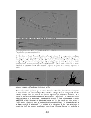 Trayectoria compleja de animación

El avión tiene un Empty llamado 'Track (pista)' emparentado a él en una posición estratégica.
Una cámara es entonces emparentada a otra curva, la trayectoria 2, y la sigue, siguiendo el
Empty 'Track'. El avión tiene la velocidad IPO constante, mientras que la cámara no. Primero
va rápido, luego despacio y siempre siguiendo el empty,y por lo tanto el avión, así nosotros
tendremos unos movimientos muy fluidos de la cámara desde el lateral del avión, al frontal
del avión, al otro lado, desde atrás, etcétera (Algunas imagenes de la cámara siguiendo al
avión.).




Algunas imagenes de la cámara siguiendo al avión.

Desde que nosotros queremos que nuestro avión sobrevuele un río, necesitaremos configurar
un mapa entorno para obtener reflejos de la superficie del agua. Pero el Empty usado para los
cálculos siempre tiene que estar en una posición especular con respecto a la cámara... Y la
cámara se está moviendo a lo largo de una trayectoria!. La trayectoria 3 es por lo tanto creada
como un espejo de la trayectoria 2 con respecto al plano el agua, duplicándola, y usando
laTecla M, en modo edición con respecto a cursor, una vez que cursor esté en el plano. El
Empty para el cálculo del mapa de entorno es entonces emparentado a su nueva trayectoria, y
la IPO-tiempo de la trayectoria 2 es copiada a la trayectoria 3. La Una imagen de la
animación final. nos muestra una imagen renderizada. Algunos sistemas de partículas se


                                            - 268 -
 