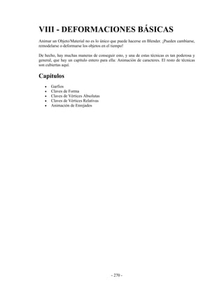 VIII - DEFORMACIONES BÁSICAS
Animar un Objeto/Material no es lo único que puede hacerse en Blender. ¡Pueden cambiarse,
remodelarse o deformarse los objetos en el tiempo!

De hecho, hay muchas maneras de conseguir esto, y una de estas técnicas es tan poderosa y
general, que hay un capítulo entero para ella: Animación de caracteres. El resto de técnicas
son cubiertas aquí.

Capítulos
   •   Garfios
   •   Claves de Forma
   •   Claves de Vértices Absolutas
   •   Claves de Vértices Relativas
   •   Animación de Enrejados




                                          - 270 -
 
