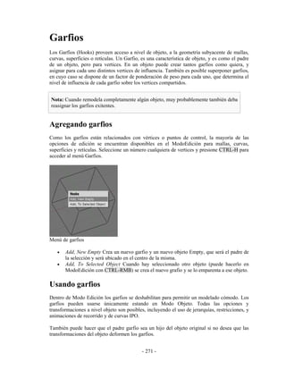 Garfios
Los Garfios (Hooks) proveen acceso a nivel de objeto, a la geometría subyacente de mallas,
curvas, superficies o retículas. Un Garfio, es una característica de objeto, y es como el padre
de un objeto, pero para vertices. En un objeto puede crear tantos garfios como quiera, y
asignar para cada uno distintos vertices de influencia. También es posible superponer garfios,
en cuyo caso se dispone de un factor de ponderación de peso para cada uno, que determina el
nivel de influencia de cada garfio sobre los vertices compartidos.


Nota: Cuando remodela completamente algún objeto, muy probablemente también deba
reasignar los garfios exitentes.


Agregando garfios
Como los garfios están relacionados con vértices o puntos de control, la mayoría de las
opciones de edición se encuentran disponibles en el ModoEdición para mallas, curvas,
superficies y retículas. Seleccione un número cualquiera de vertices y presione CTRL-H para
acceder al menú Garfios.




Menú de garfios

   •   Add, New Empty Crea un nuevo garfio y un nuevo objeto Empty, que será el padre de
       la selección y será ubicado en el centro de la misma.
   •   Add, To Selected Object Cuando hay seleccionado otro objeto (puede hacerlo en
       ModoEdición con CTRL-RMB) se crea el nuevo grafio y se lo emparenta a ese objeto.

Usando garfios
Dentro de Modo Edición los garfios se deshabilitan para permitir un modelado cómodo. Los
garfios pueden usarse únicamente estando en Modo Objeto. Todas las opciones y
transformaciones a nivel objeto son posibles, incluyendo el uso de jerarquías, restricciones, y
animaciones de recorrido y de curvas IPO.

También puede hacer que el padre garfio sea un hijo del objeto original si no desea que las
transformaciones del objeto deformen los garfios.


                                            - 271 -
 