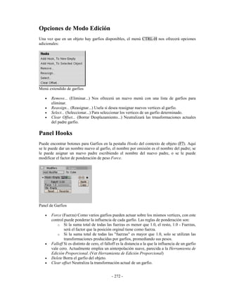 Opciones de Modo Edición
Una vez que en un objeto hay garfios disponibles, el menú CTRL-H nos ofrecerá opciones
adicionales:




Menú extendido de garfios

   •   Remove... (Eliminar...) Nos ofrecerá un nuevo menú con una lista de garfios para
       eliminar.
   •   Reassign... (Reasignar...) Usela si desea reasignar nuevos vertices al garfio.
   •   Select... (Seleccionar...) Para seleccionar los vertices de un garfio determinado.
   •   Clear Offset... (Borrar Desplazamiento...) Neutralizará las trnasformaciones actuales
       del padre garfio.

Panel Hooks
Puede encontrar botones para Garfios en la pestaña Hooks del contexto de objeto (F7). Aquí
se le puede dar un nombre nuevo al garfio, el nombre por omisión es el nombre del padre; se
le puede asignar un nuevo padre escribiendo el nombre del nuevo padre, o se le puede
modificar el factor de ponderación de peso Force.




Panel de Garfios

   •   Force (Fuerza) Como varios garfios pueden actuar sobre los mismos vertices, con este
       control puede ponderar la influencia de cada garfio. Las reglas de ponderación son:
           o Si la suma total de todas las fuerzas es menor que 1.0, el resto, 1.0 - Fuerzas,
               será el factor que la posición orginal tiene como fuerza.
           o Si la suma total de todas las "fuerzas" es mayor que 1.0, solo se utilizan las
               transformaciones producidas por garfios, promediando sus pesos.
   •   Falloff Si es distinto de cero, el falloff es la distancia a la que la influencia de un garfio
       vale cero. Actualmente emplea un ainterpolación suave, parecida a la Herramienta de
       Edición Proporcional. (Ver Herramienta de Edición Proporcional)
   •   Delete Borra el garfio del objeto.
   •   Clear offset Neutraliza la transformación actual de un garfio.


                                              - 272 -
 