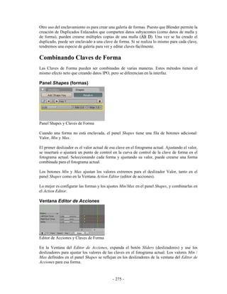 Otro uso del enclavamiento es para crear una galería de formas. Puesto que Blender permite la
creación de Duplicados Enlazados que comparten datos subyacentes (como datos de malla y
de forma), pueden crearse múltiples copias de una malla (Alt D). Una vez se ha creado el
duplicado, puede ser enclavado a una clave de forma. Si se realiza lo mismo para cada clave,
tendremos una especie de galería para ver y editar claves fácilmente.

Combinando Claves de Forma
Las Claves de Forma pueden ser combinadas de varias maneras. Estos métodos tienen el
mismo efecto neto que creando datos IPO, pero se diferencian en la interfaz.

Panel Shapes (formas)




Panel Shapes y Claves de Forma

Cuando una forma no está enclavada, el panel Shapes tiene una fila de botones adicional:
Valor, Min y Max.

El primer deslizador es el valor actual de esa clave en el fotograma actual. Ajustando el valor,
se insertará o ajustará un punto de control en la curva de control de la clave de forma en el
fotograma actual. Seleccionando cada forma y ajustando su valor, puede crearse una forma
combinada para el fotograma actual.

Los botones Min y Max ajustan los valores extremos para el deslizador Valor, tanto en el
panel Shapes como en la Ventana Action Editor (editor de acciones).

Lo mejor es configurar las formas y los ajustes Min/Max en el panel Shapes, y combinarlas en
el Action Editor.

Ventana Editor de Acciones




Editor de Acciones y Claves de Forma

En la Ventana del Editor de Acciones, expanda el botón Sliders (deslizadores) y use los
deslizadores para ajustar los valores de las claves en el fotograma actual. Los valores Min /
Max definidos en el panel Shapes se reflejan en los deslizadores de la ventana del Editor de
Acciones para esa forma.



                                            - 275 -
 