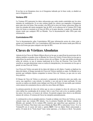 Si no hay ya un fotograma clave en el fotograma indicado por la línea verde, se añadirá un
nuevo fotograma clave.

Ventana IPO

La Ventana IPO representa los datos subyacentes que están siendo controlados por los otros
métodos de combinación. Es en esta ventana donde los valores son mapeados a fotogramas
para cada clave de forma. Para acceder a las IPOs de la clave de Forma, seleccione Shape de
entre las entradas del menú emergente 'tipo de IPO', en la cabecera de la Ventana IPO. Cada
clave de forma se mostrará en la lista de IPOs en la parte derecha, y puede ser alterada del
mismo modo que cualquier IPO en Blender. Vea la documentación sobre IPOs para más
información.

Controladores IPO

Vea la documentación sobre Controladores IPO para información acerca de cómo crear o
ajustar un Controlador IPO. Los Controladores IPO funcionan del mismo modo para IPOs de
Claves de Forma que para cualquier otro tipo de IPO.


Claves de Vértices Absolutas
Además de las Claves de Objeto (Objects Keys) en las que se especifican las posiciones de los
objetos también se pueden crear en Blender las Claves de Vértice (Vertex Keys) en las que se
especifican las posiciones de los vértices dentro de un Objeto. Ya que esto podría involucrar
miles de vértices, se usa el sistema tradicional de la Clave de Posición. Una Curva IPO
sencilla se usa para determinar como se realiza la interpolación y los momentos en los que se
puede ver una Clave de Vértice.

Las Claves de Vértice son parte de los datos del objeto no del objeto. Cuando se duplican los
datos del objeto, el bloque asociado de Claves de Vértices también se copia. En Blender no se
permite que múltiples objetos compartan la misma Clave de Vértices, ya que esto no sería
muy práctico.

El bloque de Clave de Vértice es universal y comprende la distinción entre una malla, una
curva, una superficie o una retícula. La interfaz y uso está por lo tanto unificada. En esta
sección se explica con detalle como trabajar con Claves de Vértice de una malla, que contiene
cierto número de comentarios breves sobre los otros Datos del Objeto.

La primera posición de clave de vértice que se crea es siempre la clave de referencia. Esta
clave define las coordenadas de la textura. Solo si esta Clave está activa se pueden cambiar
las caras y las curvas, o el numero de vértices. Se permite asignar otras claves a un diferente
número de vértices. El sistema de Claves las interpola automáticamente.

A continuación se da un ejemplo práctico. Cuando se trabaja con Claves de Vértices, es muy
cómodo tener una ventana IPO abierta. Usa la primera Pantalla del fichero estándar de
Blender, por ejemplo. En la ventana IPO, tenemos que especificar que queremos ver las
Claves de Vértices. Para hacer esto usa el Botón de Menú IPO y selecciona Vertex. Ve a la
Ventana3D con el cursor del ratón y aprieta IKEY. Con un objeto Mesh seleccionado y
activo. El menú de la "Tecla Insert" tiene varias opciones, y la última es Mesh. Tan pronto


                                            - 276 -
 