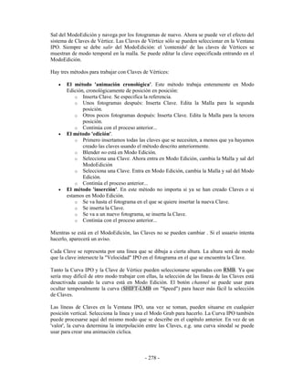 Sal del ModoEdición y navega por los fotogramas de nuevo. Ahora se puede ver el efecto del
sistema de Claves de Vértice. Las Claves de Vértice sólo se pueden seleccionar en la Ventana
IPO. Siempre se debe salir del ModoEdición: el 'contenido' de las claves de Vértices se
muestran de modo temporal en la malla. Se puede editar la clave especificada entrando en el
ModoEdición.

Hay tres métodos para trabajar con Claves de Vértices:

   •   El método 'animación cronológica'. Este método trabaja enteramente en Modo
       Edición, cronológicamente de posición en posición:
           o Inserta Clave. Se especifica la referencia.
           o Unos fotogramas después: Inserta Clave. Edita la Malla para la segunda
              posición.
           o Otros pocos fotogramas después: Inserta Clave. Edita la Malla para la tercera
              posición.
           o Continúa con el proceso anterior...
   •   El método 'edición'.
           o Primero insertamos todas las claves que se necesiten, a menos que ya hayamos
              creado las claves usando el método descrito anteriormente.
           o Blender no está en Modo Edición.
           o Selecciona una Clave. Ahora entra en Modo Edición, cambia la Malla y sal del
              ModoEdición
           o Selecciona una Clave. Entra en Modo Edición, cambia la Malla y sal del Modo
              Edición.
           o Continúa el proceso anterior...
   •   El método 'inserción'. En este método no importa si ya se han creado Claves o si
       estamos en Modo Edición.
           o Se va hasta el fotograma en el que se quiere insertar la nueva Clave.
           o Se inserta la Clave.
           o Se va a un nuevo fotograma, se inserta la Clave.
           o Continúa con el proceso anterior...

Mientras se está en el ModoEdición, las Claves no se pueden cambiar . Si el usuario intenta
hacerlo, aparecerá un aviso.

Cada Clave se representa por una línea que se dibuja a cierta altura. La altura será de modo
que la clave intersecte la "Velocidad" IPO en el fotograma en el que se encuentra la Clave.

Tanto la Curva IPO y la Clave de Vértice pueden seleccionarse separadas con RMB. Ya que
sería muy difícil de otro modo trabajar con ellas, la selección de las líneas de las Claves está
desactivada cuando la curva está en Modo Edición. El botón channel se puede usar para
ocultar temporalmente la curva (SHIFT-LMB on "Speed") para hacer más fácil la selección
de Claves.

Las líneas de Claves en la Ventana IPO, una vez se toman, pueden situarse en cualquier
posición vertical. Selecciona la línea y usa el Modo Grab para hacerlo. La Curva IPO también
puede procesarse aquí del mismo modo que se describe en el capítulo anterior. En vez de un
'valor', la curva determina la interpolación entre las Claves, e.g. una curva sinodal se puede
usar para crear una animación cíclica.



                                            - 278 -
 