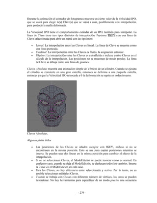 Durante la animación el contador de fotogramas muestra un cierto valor de la velocidad IPO,
que se usará para elegir la(s) Clave(s) que se va(n) a usar, posiblemente con interpolación,
para producir la malla deformada.

La Velocidad IPO tiene el comportamiento estándar de un IPO, también para interpolar. La
línea de Clave tiene tres tipos distintos de interpolación. Presiona TKEY con una línea de
Clave seleccionada para abrir un menú con las opciones:

   •   Lineal: La interpolación entre las Claves es lineal. La línea de Clave se muestra como
       una línea punteada.
   •   Cardinal: La interpolación entre las Claves es fluida, la asignación estándar.
   •   BSpline: La interpolación entre las Claves es extrafluida e incluye cuatro Claves en el
       cálculo de la interpolación. Las posiciones no se muestran de modo preciso. La línea
       de Clave se dibuja como una línea de guiones.

Claves Absolutas muestra una animación simple de Vértices de un cilindro. Cuando se ejecuta
el cilindro se convierte en una gran estrella, entonces se deforma a una pequeña estrella,
entonces ya que la Velocidad IPO retrocede a 0 la deformación se repite en orden inverso.




Claves Absolutas.

Algunas pistas útiles:

   •   Las posiciones de las Claves se añaden siempre con IKEY, incluso si no se
       encontrasen en la misma posición. Esto se usa para copiar posiciones mientras se
       inserta. Se pueden usar dos líneas en la misma posición para cambiar el efecto de la
       interpolación.
   •   Si no se seleccionan Claves, el ModoEdición se puede invocar como es normal. En
       cualquier caso, cuando se deja el ModoEdición, se deshacen todos los cambios. Inserta
       la Clave en el ModoEdición en este caso.
   •   Para las Claves, no hay diferencia entre seleccionada y activa. Por lo tanto, no es
       posible seleccionar múltiples Claves.
   •   Cuando se trabaja con Claves con diferente número de vértices, las caras se pueden
       desordenar. No hay herramientas para especificar de un modo preciso una secuencia



                                           - 279 -
 