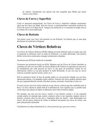 de vértices. Actualmente esta opción está sólo asequible para Mallas que tienen
       vértices como Halos.

Claves de Curva y Superficie
Como se mencionó anteriormente, las Claves de Curva y Superficie trabajan exactamente
igual que las Claves de Malla. Para las Curvas, es particularmente interesante localizar las
Claves de Curva en el objeto bevel. Aunque esta animación no se mostrará en tiempo real en
la ventana 3D, si será renderizada.

Claves de Retícula
Tan pronto como una Clave esté presente en una Retícula, los botones que se usan para
determinar la resolución se bloquean.


Claves de Vértices Relativas
Las Claves de Vértices Relativas (RVK) trabajan de modo diferente tanto en cuanto que solo
se almacena la diferencia entre la malla de referencia y la malla deformada. Esto permite
doblar varias claves juntas para conseguir animaciones complejas.

Pasearemos por RVK por medio de un ejemplo.

Crearemos una animación facial con RVK. Mientras que las Claves de Vértice absolutas se
controlan con sólo una curva IPO, las Claves Relativas de Vértices se controlan con una curva
de interpolación por cada posición de clave, lo que pone de manifiesto 'cuanta' de esa
deformación relativa se usa para producir la malla deformada. Es por esto que las claves
relativas se pueden mezclar (sumar, restar, etc.).

Para la animación facial, la base de partida podría ser una posición relajada con una boca
ligeramente abierta y los párpados medio abiertos. Entonces las claves podrían definirse para
los ojos izquierdo/derecho cerrado, felicidad, tristeza, sonriendo, frunciendo el ceño, etc.

El truco con las claves de vértice relativas es que sólo los vértices que han cambiado entre la
base y la clave afectan la salida final de la deformación. Esto significa que es posible tener
varias claves que afecten al objeto en diferentes sitios todos al mismo tiempo.

Por ejemplo, una cara con tres claves: sonreír, el ojo derecho cerrado y el ojo izquierdo
cerrado podría ser animado para sonreír, entonces cerrar el ojo izquierdo, después cerrar el
derecho, entonces abrir los dos ojos y finalmente dejar de sonreír - todo deformando tres
claves. Sin las claves relativas de vértice se hubiesen necesitado seis claves de vértice, una
para cada posición intermedia.

Consideremos la cabeza femenina de La cabeza femenina que queremos animar.




                                            - 280 -
 