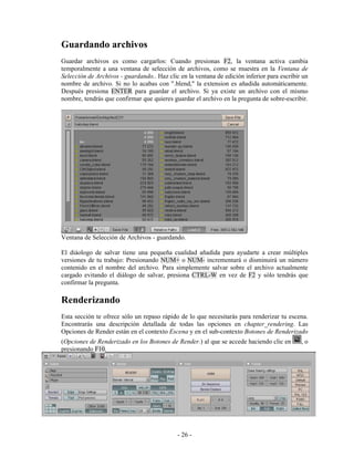 Guardando archivos
Guardar archivos es como cargarlos: Cuando presionas F2, la ventana activa cambia
temporalmente a una ventana de selección de archivos, como se muestra en la Ventana de
Selección de Archivos - guardando.. Haz clic en la ventana de edición inferior para escribir un
nombre de archivo. Si no lo acabas con ".blend," la extension es añadida automáticamente.
Después presiona ENTER para guardar el archivo. Si ya existe un archivo con el mismo
nombre, tendrás que confirmar que quieres guardar el archivo en la pregunta de sobre-escribir.




Ventana de Selección de Archivos - guardando.

El diáologo de salvar tiene una pequeña cualidad añadida para ayudarte a crear múltiples
versiones de tu trabajo: Presionando NUM+ o NUM- incrementará o disminuirá un número
contenido en el nombre del archivo. Para simplemente salvar sobre el archivo actualmente
cargado evitando el diálogo de salvar, presiona CTRL-W en vez de F2 y sólo tendrás que
confirmar la pregunta.

Renderizando
Esta sección te ofrece sólo un repaso rápido de lo que necesitarás para renderizar tu escena.
Encontrarás una descripción detallada de todas las opciones en chapter_rendering. Las
Opciones de Render están en el contexto Escena y en el sub-contexto Botones de Renderizado
(Opciones de Renderizado en los Botones de Render.) al que se accede haciendo clic en       ,o
presionando F10.




                                            - 26 -
 