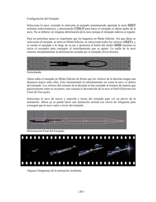 Configuración del Enrejado

Selecciona la nave, extiende la selección al enrejado (manteniendo apretada la tecla SHIFT
mientras seleccionamos), y presionando CTRL-P para hacer el enrejado el objeto padre de la
nave. No se debería ver ninguna deformación de la nave porque el enrejado todavía es regular.

Para los próximos pasos es importante que los hagamos en Modo Edición. Así que ahora se
selecciona el enrejado, se entra en Modo Edición, se seleccionan todos los vértices (AKEY), y
se escala el enrejado a lo largo de su eje x (presiona el botón del medio MMB mientras se
inicia el escalado) para conseguir el estrechamiento que se quiere. La malla de la nave
muestra inmediatamente la deformación causada por el enrejado (Estrechando).




Estrechando

Ahora edita el enrejado en Modo Edición de forma que los vértices de la derecha tengan una
distancia mayor entre ellos. Esto incrementará el estrechamiento así como la nave va dentro
del enrejado. Los vértices del extremo de la derecha se han escalado al mínimo de manera que
prácticamente están en un punto; esto causará el desvanecido de la nave al final (Deformación
Final del Enrejado).

Selecciona la nave de nuevo y muevela a través del enrejado para ver un previo de la
animación. Ahora ya se puede hacer una animación normal con claves de fotograma para
conseguir que la nave vuele a través del enrejado.




Deformación Final del Enrejado




Algunos fotogramas de la animación resultante.




                                           - 287 -
 