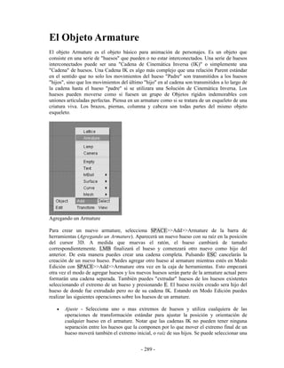 El Objeto Armature
El objeto Armature es el objeto básico para animación de personajes. Es un objeto que
consiste en una serie de "huesos" que pueden o no estar interconectados. Una serie de huesos
interconectados puede ser una "Cadena de Cinemática Inversa (IK)" o simplemente una
"Cadena" de huesos. Una Cadena IK es algo más complejo que una relación Parent estándar
en el sentido que no solo los movimientos del hueso "Padre" son transmitidos a los huesos
"hijos", sino que los movimientos del último "hijo" en al cadena son transmitidos a lo largo de
la cadena hasta el hueso "padre" si se utilizara una Solución de Cinemática Inversa. Los
huesos pueden moverse como si fuesen un grupo de Objetos rígidos indemorables con
uniones articuladas perfectas. Piensa en un armature como si se tratara de un esqueleto de una
criatura viva. Los brazos, piernas, columna y cabeza son todas partes del mismo objeto
esqueleto.




Agregando un Armature

Para crear un nuevo armature, selecciona SPACE>>Add>>Armature de la barra de
herramientas (Agregando un Armature). Aparecerá un nuevo hueso con su raíz en la posición
del cursor 3D. A medida que muevas el ratón, el hueso cambiará de tamaño
correspondientemente. LMB finalizará el hueso y comenzará otro nuevo como hijo del
anterior. De esta manera puedes crear una cadena completa. Pulsando ESC cancelarás la
creación de un nuevo hueso. Puedes agregar otro hueso al armature mientras estés en Modo
Edición con SPACE>>Add>>Armature otra vez en la caja de herramientas. Esto empezará
otra vez el modo de agregar huesos y los nuevos huesos serán parte de la armature actual pero
formarán una cadena separada. También puedes "extrudar" huesos de los huesos existentes
seleccionando el extremo de un hueso y presionando E. El hueso recién creado sera hijo del
hueso de donde fue extrudado pero no de su cadena IK. Estando en Modo Edición puedes
realizar las siguientes operaciones sobre los huesos de un armature.

   •   Ajuste - Selecciona uno o mas extremos de huesos y utiliza cualquiera de las
       operaciones de transformación estándar para ajustar la posición y orientación de
       cualquier hueso en el armature. Notar que las cadenas IK no pueden tener ninguna
       separación entre los huesos que la componen por lo que mover el extremo final de un
       hueso moverá también el extremo inicial, o raíz de sus hijos. Se puede seleccionar una


                                            - 289 -
 
