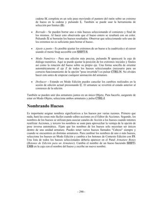 cadena IK completa en un solo paso moviendo el puntero del ratón sobre un extremo
       de hueso en la cadena y pulsando L. También se puede usar la herramienta de
       selección por límites (B).

   •   Borrado - Se pueden borrar uno o más huesos seleccionando el comienzo y final de
       los mismos. Al hacer esto observarás que el hueso entero se resaltará con un color.
       Pulsando X se borrarán los huesos resaltados. Observar que seleccionando solo uno de
       los extremos no es suficiente para borrar el hueso..

   •   Ajuste a punto - Es posible ajustar los extremos de un hueso a la cuadricula o al cursor
       usando el menú Snap accesible con SHIFT-S.

   •   Modo Numérico - Para una edición más precisa, pulsando N aparecerá la caja de
       diálogo numérica. Aquí se puede ajustar la posición de los extremos iniciales y finales
       así como la rotación del hueso sobre su propio eje. Una forma sencilla de orientar
       automáticamente el eje Z de todos los huesos seleccionados (necesario para un
       correcto funcionamiento de la opción "pose invertida") es pulsar CTRL-N. No olvides
       hacer esto antes de empezar cualquier animación del armature.

   •   Deshacer - Estando en Modo Edición puedes cancelar los cambios realizados en la
       sesión de edición actual presionando U. El armature se revertirá al estado anterior al
       comienzo de la edición.

También se pueden unir dos armatures juntos en un único Objeto. Para hacerlo, asegurate de
estar en Modo Objeto, selecciona ambos armatures y pulsa CTRL-J.

Nombrando Huesos
Es importante asignar nombres significativos a los huesos por varias razones. Primero que
nada, hará las cosas más fáciles cuando edites acciones en el Editor de Acciones. Segundo, los
nombres de los huesos se utilizan para asociar canales de Acción a los huesos cuando intentes
reutilizar Acciones, y tercero los nombres se usan para aprovechar la ventaja de la opción de
pose inversa automática.. Fíjate que los nombres de los huesos solo necesitan ser únicos
dentro de una unidad armature. Puedes tener varios huesos llamados "Cabeza" siempre y
cuando se encuentren en distintas armatures. Para cambiar los nombres de uno o más huesos,
selecciona los huesos en Modo Edición y cambia a los botones de Contexto Edición con F9.
Una lista de todos los huesos seleccionados debería aparecer en el Panel Armature Bones
(Botones de Edición para un Armature). Cambia el nombre de un hueso haciendo SHIFT-
LMB en la caja con el nombre del hueso y escribe un nuevo nombre.




                                           - 290 -
 