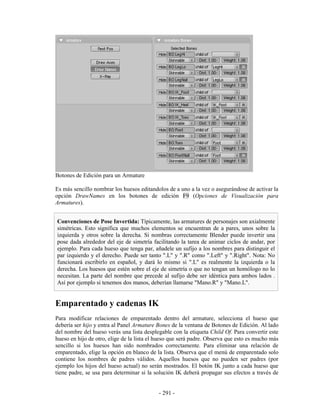 Botones de Edición para un Armature

Es más sencillo nombrar los huesos editandolos de a uno a la vez o asegurándose de activar la
opción DrawNames en los botones de edición F9 (Opciones de Visualización para
Armatures).


Convenciones de Pose Invertida: Típicamente, las armatures de personajes son axialmente
simétricas. Esto significa que muchos elementos se encuentran de a pares, unos sobre la
izquierda y otros sobre la derecha. Si nombras correctamente Blender puede invertir una
pose dada alrededor del eje de simetría facilitando la tarea de animar ciclos de andar, por
ejemplo. Para cada hueso que tenga par, añadele un sufijo a los nombres para distinguir el
par izquierdo y el derecho. Puede ser tanto ".L" y ".R" como ".Left" y ".Right". Nota: No
funcionará escribirlo en español, y dará lo mismo si ".L" es realmente la izquierda o la
derecha. Los huesos que estén sobre el eje de simetría o que no tengan un homólogo no lo
necesitan. La parte del nombre que precede al sufijo debe ser idéntica para ambos lados .
Así por ejemplo si tenemos dos manos, deberían llamarse "Mano.R" y "Mano.L".


Emparentado y cadenas IK
Para modificar relaciones de emparentado dentro del armature, selecciona el hueso que
debería ser hijo y entra al Panel Armature Bones de la ventana de Botones de Edición. Al lado
del nombre del hueso verás una lista desplegable con la etiqueta Child Of. Para convertir este
hueso en hijo de otro, elige de la lista el hueso que será padre. Observa que esto es mucho más
sencillo si los huesos han sido nombrados correctamente. Para eliminar una relación de
emparentado, elige la opción en blanco de la lista. Observa que el menú de emparentado solo
contiene los nombres de padres válidos. Aquellos huesos que no pueden ser padres (por
ejemplo los hijos del hueso actual) no serán mostrados. El botón IK junto a cada hueso que
tiene padre, se usa para determinar si la solución IK deberá propagar sus efectos a través de


                                            - 291 -
 