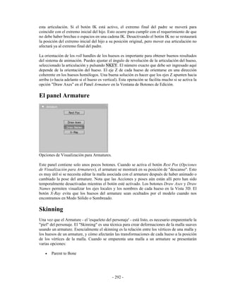 esta articulación. Si el botón IK está activo, el extremo final del padre se moverá para
coincidir con el extremo inicial del hijo. Esto ocurre para cumplir con el requerimiento de que
no debe haber brechas o espacios en una cadena IK. Desactivando el botón IK no se restaurará
la posición del extremo inicial del hijo a su posición original, pero mover esa articulación no
afectará ya al extremo final del padre.

La orientación de los roll handles de los huesos es importante para obtener buenos resultados
del sistema de animación. Puedes ajustar el ángulo de revolución de la articulación del hueso,
seleccionado la articulación y pulsando NKEY. El número exacto que debe ser ingresado aquí
depende de la orientación del hueso. El eje Z de cada hueso de orientarse en una dirección
coherente en los huesos homólogos. Una buena solución es hacer que los ejes Z apunten hacia
arriba (o hacia adelante si el hueso es vertical). Esta operación se facilita mucho si se activa la
opción "Draw Axes" en el Panel Armature en la Ventana de Botones de Edición.

El panel Armature




Opciones de Visualización para Armatures.

Este panel contiene solo unos pocos botones. Cuando se activa el botón Rest Pos (Opciones
de Visualización para Armatures), el armature se mostrará en su posición de "descanso". Esto
es muy útil si se necesita editar la malla asociada con el armature después de haber animado o
cambiado la pose del armature. Nota que las Acciones y poses aún están allí pero han sido
temporalmente desactivadas mientras el botón esté activado. Los botones Draw Axes y Draw
Names permiten visualizar los ejes locales y los nombres de cada hueso en la Vista 3D. El
botón X-Ray evita que los huesos del armature sean ocultados por el modelo cuando nos
encontramos en Modo Sólido o Sombreado.

Skinning
Una vez que el Armature - el 'esqueleto del personaje' - está listo, es necesario emparentarle la
"piel" del personaje. El "Skinning" es una técnica para crear deformaciones de la malla suaves
usando un armature. Esencialmente el skinning es la relación entre los vértices de una malla y
los huesos de un armature, y cómo afectarán las transformaciones de cada hueso a la posición
de los vértices de la malla. Cuando se emparenta una malla a un armature se presentarán
varias opciones:

   •   Parent to Bone




                                             - 292 -
 