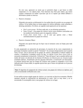 En este caso, aparecerá un menú que te permitirá elegir a qué hueso se debe
       emparentar el o los objetos hijos. Esto funciona muy bien para robots, que tienen
       cuerpos compuestos de mallas separadas que no se supone que deban doblarse o
       deformarse cuando se mueven.

   •   Parent to Armature

       Eligiendo esta opción se deformarán la o las mallas hijas de acuerdo con sus grupos de
       vértices. Si las mallas hijas no tienen grupos de vértices definidos, serán sometidas a
       skinning automático. En efecto, un segundo menú aparecerá con las opciones:

           •   Don't create groups - No hace nada más, se usa skinning automatico;
           •   Name Groups - crea grupos de vértices vacíos cuyos nombres concuerdan con
               los nombres de los huesos, pero sin asignarles vértices;
           •   Create from closest bone - en el caso que quieras crear y llenar
               automáticamente los grupos de vértices.

   •   Parent to Armature Object

       Eligiendo esta opción hará que los hijos vean al armature como un Empty para todo
       propósito.

Si estás preparando un animación de personajes, la mayoría de las veces emparentarás tu
personaje al armature usando la opción "Armature". Se aconseja enérgicamente usar la opción
Name Groups. Esto te proveerá de los grupos de vértices, ahorrandote el tedioso trabajo de
crearlos y nombrarlos, evitandote errores de tipo. La opción Create from closest bone se
encuentra actualmente en desarrollo. Utilizará los "Tipos de huesos" que se pueden definir por
medio del menú a la derecha de los botones IK (Botones de Edición para un Armature) para
resultados óptimos. Actualmente solo las opciones Skinnable y Unskinnable son funcionales.
La primera opción hace que los Grupos de Vértices sean creados (y asignados si así lo has
indicado) para el hueso dado, la segunda opción hace que el hueso sea ignorado en el proceso
de skinning.


Note: El algoritmo de asignación de vértices actual, crea grupos de vértices no óptimos, por
ello se recomienda verificarlos uno a uno.


Si una malla no posee ningún grupo de vértices y se convierte en hija de un armature, Blender
intentará calcular la información de deformación al vuelo. Esto es muy lento y no se
recomienda. Es aconsejable crear y usar grupos de vértices en su lugar.




                                           - 293 -
 