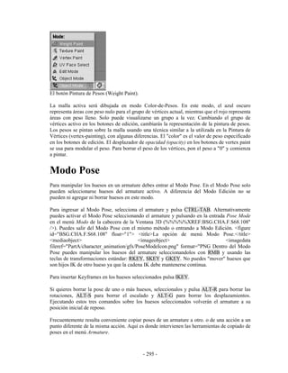 El botón Pintura de Pesos (Weight Paint).

La malla activa será dibujada en modo Color-de-Pesos. En este modo, el azul oscuro
representa áreas con peso nulo para el grupo de vértices actual, mientras que el rojo representa
áreas con peso lleno. Solo puede visualizarse un grupo a la vez. Cambiando el grupo de
vértices activo en los botones de edición, cambiarás la representación de la pintura de pesos.
Los pesos se pintan sobre la malla usando una técnica similar a la utilizada en la Pintura de
Vértices (vertex-painting), con algunas diferencias. El "color" es el valor de peso especificado
en los botones de edición. El desplazador de opacidad (opacity) en los botones de vertex paint
se usa para modular el peso. Para borrar el peso de los vértices, pon el peso a "0" y comienza
a pintar.


Modo Pose
Para manipular los huesos en un armature debes entrar al Modo Pose. En el Modo Pose solo
pueden seleccionarse huesos del armature activo. A diferencia del Modo Edición no se
pueden ni agregar ni borrar huesos en este modo.

Para ingresar al Modo Pose, selecciona el armature y pulsa CTRL-TAB. Alternativamente
puedes activar el Modo Pose seleccionando el armature y pulsando en la entrada Pose Mode
en el menú Modo de la cabecera de la Ventana 3D (%%%%%XREF:BSG.CHA.F.S68.108"
/>). Puedes salir del Modo Pose con el mismo método o entrando a Modo Edición. <figure
id="BSG.CHA.F.S68.108" float="1"> <title>La opción de menú Modo Pose.</title>
<mediaobject>                            <imageobject>                         <imagedata
fileref="PartA/character_animation/gfx/PoseModeIcon.png" format="PNG Dentro del Modo
Pose puedes manipular los huesos del armature seleccionandolos con RMB y usando las
teclas de transformaciones estándar: RKEY, SKEY y GKEY. No puedes "mover" huesos que
son hijos IK de otro hueso ya que la cadena IK debe mantenerse continua.

Para insertar Keyframes en los huesos seleccionados pulsa IKEY.

Si quieres borrar la pose de uno o más huesos, seleccionalos y pulsa ALT-R para borrar las
rotaciones, ALT-S para borrar el escalado y ALT-G para borrar los desplazamientos.
Ejecutando estos tres comandos sobre los huesos seleccionados volverán el armature a su
posición inicial de reposo.

Frecuentemente resulta conveniente copiar poses de un armature a otro. o de una acción a un
punto diferente de la misma acción. Aquí es donde intervienen las herramientas de copiado de
poses en el menú Armature.



                                            - 295 -
 