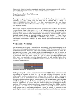 Para obtener mejores resultados asegurate de seleccionar todos los huesos en Modo Edición y
pulsar CTRL-N para auto-orientar los huesos antes de comenzar a animar.

Image:Manual.es/PartIX/PoseFlipIcons.png
El botón Modo Pose.

Para copiar una pose, selecciona uno o más huesos en Modo Pose, luego selecciona la opción
Armature >> Copy Current Pose del menú en la cabecera del a Ventana 3D
(%%%%%XREF:BSG.CHA.F.S68.109" />). Las transformaciones de los huesos
seleccionados serán almacenadas en un buffer hasta que sea necesario o hasta que se efectúe
otra operación de copia.

Para "pegar" una pose, simplemente selecciona la opción Armature >> Paste Pose del menú
(<xref linkend="BSG.CHA.F.S68.109" />). Si se encuentra activado el autoinsertado de
keyframes para Action, los KeyFrames serán generados automáticamente. Para pegar la "pose
invertida" (si el personaje estaba inclinado hacia la izquierda en la pose copiada, se pegará
inclinado hacia la derecha en la pose invertida), usa la opción Armature >> Paste Flipped
Pose del menú (<xref linkend="BSG.CHA.F.S68.109" />). Observar que si el armature no fue
configurado correctamente, la técnica de pegar la pose invertida no funcionará según lo
esperado.

Ventana de Acciones
Una Acción está hecha de uno o más canales de Acción. Cada canal corresponde a uno de los
huesos del armature, y además, cada canal tiene una curva IPO de Acción asociada al mismo.
La Ventana de Acción provee una forma de visualizar y editar juntas todas las curvas IPO
asociadas con la Acción. {{Tip|Ventana de Acción| Para cada grupo de keys en una IPO de
Acción, en la Ventana de Acción se mostrará un marcador en el frame que corresponda. Esto
es parecido al modo "Key" en la Ventana IPO. Para los canales con IPOs de Restricciones,
habrá uno o más canales de restricción adicionales debajo de cada canal de Acción. Estos
canales se pueden seleccionar independientemente de los canales de sus dueños. (Ventana de
Acción con una Restricción).




Ventana de Acción con una Restricción

Un bloque de keys de Acción se puede seleccionar tanto con RMB sobre él como utilizando la
herramienta de selección por áreas (B). Los keys son resaltados en amarillo. Una vez
seleccionados, los keys pueden moverse pulsando G y moviendo el ratón. Manteniendo
presionada CTRL el movimiento se hará en intervalos de un cuadro. Haciendo LMB se
terminará el desplazamiento de keys, mientras que con ESC se cancela y se vuelve al estado
inicial. Un bloque de keys de Acción también puede escalarse horizontalmente (lo que
acelerará o ralentizará la Acción), para ello basta con seleccionar un número de keys y
presionar S. Moviendo el ratón horizontalmente se escalará el bloque. Con LMB se terminará
la operación. Una o más keys de Acción pueden borrarse pulsando X cuando el puntero del
ratón se halle sobre el área de KeyFrames en la Ventana de Acción. Un bloque de Acción
puede duplicarse y moverse dentro de la misma Acción, seleccionando los keys que se deseen


                                           - 296 -
 