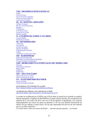 VIII - DEFORMACIONES BÁSICAS
Garfios
Claves de Forma
Claves de Vértices Absolutas
Claves de Vértices Relativas
Animación de Enrejados
IX - EL SISTEMA ARMAZÓN
El Objeto Armature
FK, IK y otras Restricciones
Skinning
El Modo Pose
La Ventana Acción
Animación No Lineal
Rigging examples
X - CUERPOS BLANDOS Y FLUIDOS
Cuerpos Blandos
Simulación de Fluidos
XI - RENDERIZADO
Antialiasing
Animaciones
Formatos de Salida
Opciones de Rénder
El Renderizador Unificado
YafRay
Preparando su trabajo para Vídeo
XII - RADIOSIDAD
Renderizado de Radiosidad
Radiosidad como Herramienta de Modelado
Un Jugoso Ejemplo de Radiosidad
XIII - HERRAMIENTAS ESPECIALES DE MODELADO
Partículas
Interacción de Partículas
Build y Ondas
DupliVerts
DupliFrames
XIV - SECUENCIADO
Editor de Secuencia de Vídeo
Editor de Secuencia de Audio
XV - EXTENDIENDO BLENDER
Scripts en Python
Sistema de plugins de Blender

ESTE MANUAL FUE COPIADO DE LA WEB:
http://mediawiki.blender.org/index.php/Manual.es/Manual

LA IMAGEN DEL MANUAL FUE COPIADA DE LA WEB:
http://www.blender.org/e-shop/product_info.php?products_id=79

La imagn fue modificada por LEONO con el fin de dotar al manual de su portada en español,
ademas agregando el logotipo de BLENDER en la parte inferior derecha, esta recopilacion de
material no es con motivo de lucro sino con el fin de facilitar el aprendizaje a los usuarios
hispanohablantes que tienen las ganas de aprender el 3D con esta fabulosa herramienta de
diseño 3D, que ademas es open source. No me ago responsable del mal uso de este material
que es con fines educativos.
Un cordial saludo atodos los usuarios de blender.......aprender aprender aprender.... con blender



                                                   II
 