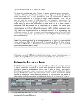 Opciones de Renderizado en los Botones de Render.

Por ahora sólo nos interesa el panel Formato. El tamaño (número de pixeles horizontales y
verticales) y el formato de archivo de la imagen a crear se eligen aquí. Puedes fijar el tamaño
usando los botones SizeX y SizeY. Haciendo clic en la caja de selección de debajo (en
Opciones de Renderizado en los Botones de Render., está seleccionado "Targa") abre un
menú con todos los formatos de salida disponibles para imágenes y animaciones. Para
imágenes fijas podemos elegir Jpeg, por ejemplo. Ahora que las opciones están completas, la
escena puede ser renderizada presionando el botón RENDER en el panel Render o
presionando F12. Dependiendo de la complejidad de la escena, esto puede tardar
normalmente entre unos pocos segundos y varios minutos, y el progreso es mostrado en una
ventana separada. Si la escena contiene una animación, sólo se renderiza el fotograma actual
(Para renderizar la animación completa, ver rendering_animation). Si no ves nada en la vista
renderizada, asegúrate de que tu escena está construida convenientemente. ¿Tiene luz? Está la
cámara situada correctamente, y apunta en la buena dirección? ¿Están visibles todas las capas
que quieres renderizar?


Nota: Una imagen renderizada no se salva automáticamente en el disco. Si estás satisfecho
con el renderizado, debes salvarlo presionando F3 y usando el diálogo de salvar tal como
describimos en Section 3.3.2. La imagen es salvada en el formato que hayas seleccionado
previamente en los botones de Display.




Extensiones de archivo: Blender no añade la extensión del formato automáticamente a los
archivos de imagen! Tienes que escribir la extensión explícitamente, si la necesitas.


Preferencias de usuario y Temas
Blender tiene unas pocas opciones que no son guardadas con cada archivo, sino que se aplican
se aplican a todos los archivos de un usuario. Estas preferencias incluyen detalles de la
entrefaz del usuario, y propiedades del sistema como el ratón, las fuentes y los lenguajes.
Como las preferencias del usuario son raramente necesarias, están escondidas bajo el menú
principal. Para hacerlas visibles, baja el borde de la ventana del menú (normalmente el borde
superior en la pantalla). Las opciones están agrupadas en siete categorías que pueden ser
seleccionadas con los botones violeta mostrados en la Ventana de Preferencias del Usuario..




Ventana de Preferencias del Usuario.


                                            - 27 -
 