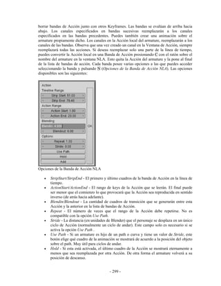 borrar bandas de Acción junto con otros Keyframes. Las bandas se evalúan de arriba hacia
abajo. Los canales especificados en bandas sucesivas reemplazarán a los canales
especificados en las bandas precedentes. Puedes también crear una animación sobre el
armature propiamente dicho. Los canales en la Acción local del armature, reemplazarán a los
canales de las bandas. Observa que una vez creado un canal en la Ventana de Acción, siempre
reemplazará todas las acciones. Si deseas reemplazar solo una parte de la línea de tiempo,
puedes convertir la Acción local en una Banda de Acción presionando C con el ratón sobre el
nombre del armature en la ventana NLA. Esto quita la Acción del armature y la pone al final
de la lista de bandas de acción. Cada banda posee varias opciones a las que puedes acceder
seleccionando la banda y pulsando N (Opciones de la Banda de Acción NLA). Las opciones
disponibles son las siguientes:




Opciones de la Banda de Acción NLA

   •   StripStart/StripEnd - El primero y último cuadros de la banda de Acción en la línea de
       tiempo.
   •   ActionStart/ActionEnd - El rango de keys de la Acción que se leerán. El final puede
       ser menor que el comienzo lo que provocará que la Acción sea reproducida en sentido
       inverso (de atrás hacia adelante).
   •   Blendin/Blendout - La cantidad de cuadros de transición que se generarán entre esta
       Acción y la anterior en la lista de bandas de Acción.
   •   Repeat - El número de veces que el rango de la Acción debe repetirse. No es
       compatible con la opción Use Path.
   •   Stride - La distancia (en unidades de Blender) que el personaje se desplaza en un único
       ciclo de Acción (normalmente un ciclo de andar). Este campo solo es necesario si se
       activa la opción Use Path .
   •   Use Path - Si un armature es hijo de un path o curva y tiene un valor de Stride, este
       botón elige qué cuadro de la animación se mostrará de acuerdo a la posición del objeto
       sobre el path. Muy útil para ciclos de andar.
   •   Hold - Si esta está activada, el último cuadro de la Acción se mostrará eternamente a
       menos que sea reemplazada por otra Acción. De otra forma el armature volverá a su
       posición de descanso.


                                           - 299 -
 