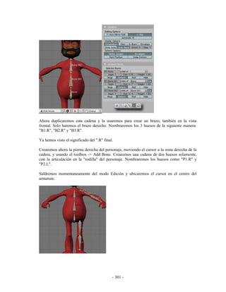 Ahora duplicaremos esta cadena y la usaremos para crear un brazo, también en la vista
frontal. Solo haremos el brazo derecho. Nombraremos los 3 huesos de la siguiente manera:
"B1.R", "B2.R" y "B3.R".

Ya hemos visto el significado del ".R" final.

Crearemos ahora la pierna derecha del personaje, moviendo el cursor a la zona derecha de la
cadera, y usando el toolbox -> Add Bone. Crearemos una cadena de dos huesos solamente,
con la articulación en la "rodilla" del personaje. Nombraremos los huesos como "P1.R" y
"P2.L".

Saldremos momentaneamente del modo Edición y ubicaremos el cursor en el centro del
armature.




                                            - 301 -
 