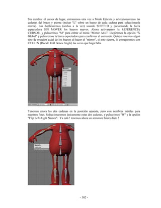 Sin cambiar el cursor de lugar, entraremos otra vez a Modo Edición y seleccionaremos las
cadenas del brazo y pierna (pulsar "L" sobre un hueso de cada cadena para seleccionarla
entera). Las duplicaremos (ambas a la vez) usando SHIFT+D y presionando la barra
espaciadora SIN MOVER los huesos nuevos. Ahora activaremos la REFERENCIA
CURSOR, y pulsaremos "M" para entrar al menú "Mirror Axis". Elegiremos la opción "X
Global" y pulsaremos la barra espaciadora para confirmar el comando. Quizás notemos algun
tipo de rotación axial de los huesos al hacer el "mirror", si esto ocurre, lo corregiremos con
CTRL+N (Recalc Roll Bones Angle) las veces que haga falta.




Tenemos ahora las dos cadenas en la posición opuesta, pero con nombres inútiles para
nuestros fines. Seleccionaremos únicamente estas dos cadenas, y pulsaremos "W" y la opción
"Flip Left-Right Names". Ya está ! tenemos ahora un armature básico listo !




                                           - 302 -
 