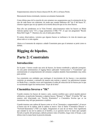 Emparentaremos ahora los brazos (huesos B1.R y B1.L) al hueso Pecho.

Básicamente hemos terminado, tenemos un armature humanoide.

Como último paso de la creación de este armature nos aseguraremos que la orientación de los
ejes de cada hueso sea coherente, de modo que cuando hablemos del "eje Z del hueso X",
estemos seguros que ese eje apunta en la misma dirección que en los otros huesos.

Para ello nos pondremos en la Vista Frontal, seleccionaremos todos los huesos en Modo
Edición (pulsar tecla "A") y luego pulsaremos CTRL+"N", lo que nos preguntará "Recalc
Bone Roll Angle ?". Haremos clic con el ratón para afirmar.

Si somos observadores, veremos que algunos huesos se realinean a la vista de manera que
ahora todo se ve más regular.

Ahora es el momento de empezar a añadir Constraints para que el armature se porte como es
debido.


Rigging de bípedos.
Parte 2: Constraints
Introducción:
En la parte 1 hemos creado una serie de huesos, los hemos nombrado y aplicado jerarquías.
En esta parte terminaremos el rigging básico aplicando "restricciones" o "Constraints" que
automatizarán el comportamiento del armature completo dandole funcionalidades muy útiles
para animar.

Las constraints son entidades que restringen el movimiento de los huesos y nos permiten
controlar un armature y animarlo de manera más realista y natural. Las aplicaremos siempre
en Modo Pose, y muchas veces será importante el orden de selección de los huesos por lo que
se recomienda seguir las instrucciones "al pie de la letra".

Cinemática Inversa o "IK"
Cuando creamos los huesos de manos y pies, usamos nombres que a priori pueden parecer
arbitrarios, en particular llamamos a algunos huesos "IKmano" o "IKpie". El prefijo "IK" que
usamos está relacionado con "Inverse Kinematics" o Cinemática Inversa que es un
mecanismo muy útil que pasaremos a explicar.

Cuando tenemos una cadena de huesos como se vió en "Jerarquías y emparentados", al mover
el hueso raíz de la cadena, toda la cadena se mueve. Esto se llama "Cinemática Directa" o
"Forward Kinematics" ("FK") en inglés. Imaginemos el caso de un brazo. Esto significaría
que estando la raiz de la cadena en el hombro, si yo quisiera mover la mano (por ejemplo
llevarla al pecho del personaje), debería primero rotar el hombro, luego rotar el biceps, y por
último rotar la mano hasta la posición deseada.


                                            - 305 -
 