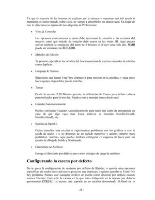 Ya que la mayoría de los botones se explican por sí mismos o muestran una útil ayuda si
mantienes el cursor parado sobre ellos, no vamos a describirlos en detalle aquí. En lugar de
eso, te ofrecemos un repaso de las categorías de Preferencias:

   •   Vista & Controles

       Las opciones concernientes a cómo debe reaccionar la entrefaz a las acciones del
       usuario, como qué método de rotación debe usarse en las vistas 3D. Aquí puedes
       activar también la emulación del ratón de 3 botones si el tuyo tiene sólo dos. MMB
       puede ser emulado con ALT-LMB.

   •   Métodos de Edición

       Te permite especificar los detalles del funcionamiento de ciertos comandos de edición
       como duplicar.

   •   Languaje & Fuentes

       Selecciona una fuente TrueType alternativa para mostrar en la entrefaz, y elige entre
       los lenguajes disponibles para la entrefaz.

   •   Temas

       Desde la versión 2.30 Blender permite la utilización de Temas para definir colores
       personalizados para la interfaz. Puedes crear y manejar temas desde aquí.

   •   Guardar Automáticamente

       Puedes configurar Guardar Automáticamente para tener una copia de emergencia en
       caso de que algo vaya mal. Estos archivos se llamarán Nombre.blend1,
       Nombre.blend2, etc.

   •   Sistema & OpenGL

       Debes consultar esta sección si experimentas problemas con los gráficos o con la
       salida de audio, o si no dispones de un teclado numérico y quieres imitarlo (para
       portátiles). Además, aquí puedes también configurar el esquema de luces para los
       modos de dibujado Solido y Sombreado.

   •   Directorios de Archivos

       Escoge el directorio por defecto para varios diálogos de carga de archivos.

Configurando la escena por defecto
No te gusta la configuración de ventanas por defecto de Blender, o quieres unas opciones
específicas de render para cada nuevo proyecto que empieces, o quieres guardar tu Tema? No
hay problema. Puedes usar cualquier archivo de escena como opciones por defecto cuando
arranca Blender. Convierte la escena en la que estas trabajando en la opción por defecto
presionando CTRL-U. La escena será copiada en un archivo denominado .B.blend en tu

                                            - 28 -
 