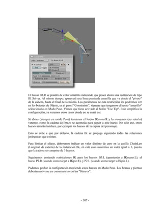 El hueso B3.R se pondrá de color amarillo indicando que posee ahora una restricción de tipo
IK Solver. Al mismo tiempo, aparecerá una linea punteada amarilla que va desde el "pivote"
de la cadena, hasta el final de la misma. Los parámetros de esta restricción los podremos ver
en los botones de Objeto, en el panel "Constraints", siempre que tengamos el hueso "amarillo"
seleccionado en Modo Pose. Vemos que tiene activado el botón "Use Tip". Esto simplifica la
configuración, ya veremos otros casos donde no se usará así.

Si ahora (siempre en modo Pose) tomamos el hueso IKmano.R y lo movemos (no rotarlo)
veremos como la cadena del brazo se acomoda para seguir a este hueso. No solo eso, otros
huesos rotarán tambien, por ejemplo los huesos de la espina del personaje.

Esto se debe a que por defecto, la cadena IK se propaga siguiendo todas las relaciones
jerárquicas que existan.

Para limitar el efecto, deberemos indicar un valor distinto de cero en la casilla ChainLen
(Longitud de cadena) de la restricción IK, en este caso usaremos un valor igual a 3, puesto
que la cadena se compone de 3 huesos.

Seguiremos poniendo restricciones IK para los huesos B3.L (apuntando a IKmano.L), el
hueso P2.R (usando como target a IKpie.R), y P2.L (usando como target a IKpie.L).

Podemos probar la configuración moviendo estos huesos en Modo Pose. Los brazos y piernas
deberían moverse en consonancia con los "blancos".




                                           - 307 -
 