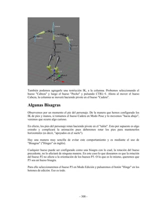 También podemos agregarle una restricción IK, a la columna. Probemos seleccionando el
hueso "Cabeza" y luego el hueso "Pecho" y pulsando CTRL+I. Ahora al mover el hueso
Cabeza, la columna se moverá haciendo pivote en el hueso "Cadera".

Algunas Bisagras
Observemos por un momento el pie del personaje. De la manera que hemos configurado los
IK de pies y manos, si tomamos el hueso Cadera en Modo Pose y lo movemos "hacia abajo",
veremos que ocurre algo curioso.

En efecto, los pies del personaje rotan haciendo pivote en el "talón". Esto por supuesto es algo
extraño y complicará la animación pues deberemos rotar los pies para mantenerlos
horizontales (es decir, "apoyados en el suelo").

Hay una manera muy sencilla de evitar este comportamiento y es mediante el uso de
"Bisagras" ("Hinges" en inglés).

Cualquier hueso puede ser configurado como una bisagra con lo cual, la rotación del hueso
precedente, no lo afectará de ninguna manera. En este caso lo que deseamos es que la rotación
del hueso P2 no afecte a la orientación de los huesos P3. O lo que es lo mismo, queremos que
P3 sea un hueso bisagra.

Para ello seleccionaremos el hueso P3 en Modo Edición y pulsaremos el botón "Hinge" en los
botones de edición. Eso es todo.




                                            - 308 -
 