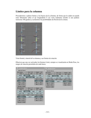 Límites para la columna
Procederemos a aplicar límites a los huesos de la columna, de forma que la cadera no pueda
rotar libremente sobre el eje longitudinal Y (se vería realmente extraño si uno pudiera
retorcerse 360 grados) y acotaremos las posibilidades de flexión de la cintura.




Vista frontal y lateral de la columna y sus límites de rotación

Observar que una vez activados los botones Limit, siempre se visualizarán en Modo Pose, los
rangos de rotación permitidos de cada hueso.




                                             - 312 -
 