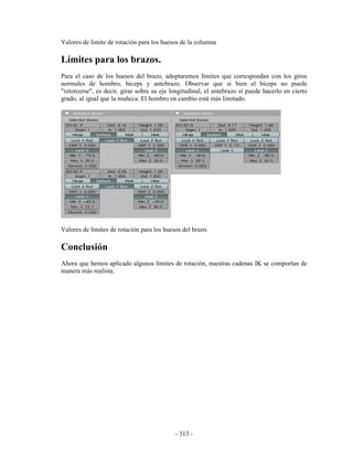 Valores de limite de rotación para los huesos de la columna

Límites para los brazos.
Para el caso de los huesos del brazo, adoptaremos límites que correspondan con los giros
normales de hombro, biceps y antebrazo. Observar que si bien el biceps no puede
"retorcerse", es decir, girar sobre su eje longitudinal, el antebrazo sí puede hacerlo en cierto
grado, al igual que la muñeca. El hombro en cambio está más limitado.




Valores de limites de rotación para los huesos del brazo.

Conclusión
Ahora que hemos aplicado algunos límites de rotación, nuestras cadenas IK se comportan de
manera más realista.




                                            - 313 -
 