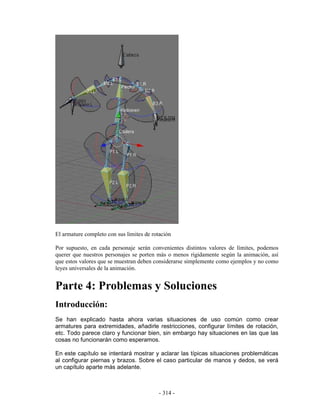 El armature completo con sus limites de rotación

Por supuesto, en cada personaje serán convenientes distintos valores de límites, podemos
querer que nuestros personajes se porten más o menos rigidamente según la animación, así
que estos valores que se muestran deben considerarse simplemente como ejemplos y no como
leyes universales de la animación.


Parte 4: Problemas y Soluciones
Introducción:
Se han explicado hasta ahora varias situaciones de uso común como crear
armatures para extremidades, añadirle restricciones, configurar límites de rotación,
etc. Todo parece claro y funcionar bien, sin embargo hay situaciones en las que las
cosas no funcionarán como esperamos.

En este capítulo se intentará mostrar y aclarar las típicas situaciones problemáticas
al configurar piernas y brazos. Sobre el caso particular de manos y dedos, se verá
un capítulo aparte más adelante.



                                           - 314 -
 