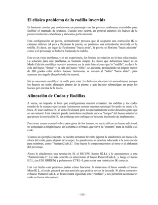 El clásico problema de la rodilla invertida
Es bastante común que modelemos un personaje con las piernas totalmente extendidas para
facilitar el mapeado de texturas. Cuando esto ocurre, en general creamos los huesos de la
pierna totalmente extendidos y alineados perfectamente.

Esta configuración de pierna, normalmente provoca que al asignarle una restricción IK al
extremo inferior (el pie) y flexionar la pierna, se produzca una articulación invertida en la
rodilla. Es decir, en lugar de flexionarse "hacia atrás", la pierna se flexiona "hacia adelante"
como si el personaje se hubiera fracturado la rodilla.

Este es un viejo problema, y en mi experiencia, los límites de rotación no lo han solucionado.
La solución para este problema, es bastante simple. Lo único que deberemos hacer es en
Modo Edición modificar nuestro armature en la vista lateral para que la "rodilla", es decir la
cola del hueso "femur" y la raíz del hueso "tibia", se adelante, produciendo un ángulo menor
de 180 grados entre ambos huesos. Asimismo, se moverá el "talón" "hacia atrás", para
acentuar ese ángulo (hacerlo todavía menor).

No es necesario modificar la malla para esto. La deformación ocurrirá normalmente aunque
los huesos no estén alineados dentro de la pierna o que incluso sobresalgan un poco los
huesos por encima de la malla.

Alineación de Codos y Rodillas
A veces, no importa lo bien que configuremos nuestro armature, las rodillas y los codos
rotarán de la manera equivocada. Intentemos animar nuestro personaje llevando su mano a la
boca. Al usar cadenas IK, el codo flexionará pero no necesariamente como deseamos para que
se vea natural. Esta rotación puede controlarse mediante un leve "torque" del hueso anterior al
que posee la restricción IK, sin embargo este enfoque es bastante incómodo de implementar.

Para tener mayor control sobre estos giros de los huesos, se suele utilizar un hueso adicional,
no conectado a ningún hueso de la pierna o el brazo, que sirve de "puntero" para la rodilla o el
codo.

Veamos un ejemplo concreto. A nuestro armature favorito (ejem), le añadiremos un hueso a la
altura del codo, pero alejado del cuerpo. Le pondremos un nombre adecuado a la convención
para nombres, como "PunteroCodo.L". Este hueso lo emparentaremos al torso o el abdomen
del personaje.

Ahora le añadiremos una restricción IK al BICEPS (hueso B2.L), y la apuntaremos a este
"PunteroCodo.L". Lo más sencillo es seleccionar el hueso PunteroCodo.L, y luego el hueso
B2.L, (en ESE ORDEN) y pulsaremos CTRL+I, para crear una restricción IK correcta.

Una vez hecho esto podemos probar cómo funciona. Si movemos el brazo usando el hueso
ManoIK.L, el codo quedará en una posición que podría no ser la deseada. Si ahora movemos
el hueso PunteroCodo.L, el brazo rotará siguiendo este "Puntero" y nos permitirá acomodar el
codo en forma más natural.




                                            - 315 -
 