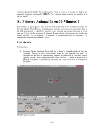 directorio principal. Puedes borrar el proyecto actual y volver a la escena por defecto en
cualquier momento presionando CTRL-X. Pero recuerda salvar primero tus cambios a la
escena previa!


Su Primera Animación en 30 Minutos I
Este capítulo le guiará paso a paso a través de la animación de un pequeño personaje, "el
hombre galleta". Describiremos completamente todas las acciones, pero asumiremos que se
ha leído enteramente el capitulo La interfaz, y que entiende las convenciones que se van a
usar en el libro. En los primeros 30 minutos de este tutorial construiremos un hombre de
galleta estático. En los siguientes 30 minutos, le proporcionaremos un esqueleto y le
animaremos para que camine (walk cycle).

Calentando
Comencemos.

   1. Arranque Blender haciendo doble-click en su icono o ejecutelo desde la linea de
      comandos. Blender se abrirá mostrándole, desde la vista superior (top view), la
      configuración por defecto: una cámara y un plano. El plano está de color rosa, lo que
      significa que está seleccionado (Blender recien iniciado.). Elimine el plano con la
      Tecla X y confirme su eliminación pinchando en Erase Selected en el dialogo que
      aparecerá.




Blender recién iniciado.



                                          - 29 -
 