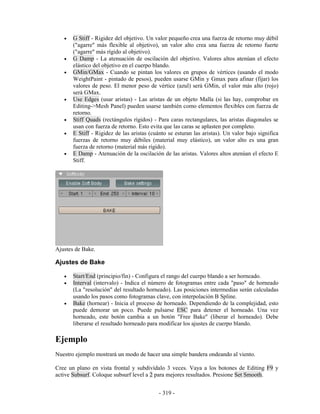 •   G Stiff - Rigidez del objetivo. Un valor pequeño crea una fuerza de retorno muy débil
       ("agarre" más flexible al objetivo), un valor alto crea una fuerza de retorno fuerte
       ("agarre" más rígido al objetivo).
   •   G Damp - La atenuación de oscilación del objetivo. Valores altos atenúan el efecto
       elástico del objetivo en el cuerpo blando.
   •   GMin/GMax - Cuando se pintan los valores en grupos de vértices (usando el modo
       WeightPaint - pintado de pesos), pueden usarse GMin y Gmax para afinar (fijar) los
       valores de peso. El menor peso de vértice (azul) será GMin, el valor más alto (rojo)
       será GMax.
   •   Use Edges (usar aristas) - Las aristas de un objeto Malla (si las hay, comprobar en
       Editing->Mesh Panel) pueden usarse también como elementos flexibles con fuerza de
       retorno.
   •   Stiff Quads (rectángulos rígidos) - Para caras rectangulares, las aristas diagonales se
       usan con fuerza de retorno. Esto evita que las caras se aplasten por completo.
   •   E Stiff - Rigidez de las aristas (cuánto se esturan las aristas). Un valor bajo significa
       fuerzas de retorno muy débiles (material muy elástico), un valor alto es una gran
       fuerza de retorno (material más rígido).
   •   E Damp - Atenuación de la oscilación de las aristas. Valores altos atenúan el efecto E
       Stiff.




Ajustes de Bake.

Ajustes de Bake

   •   Start/End (principio/fin) - Configura el rango del cuerpo blando a ser horneado.
   •   Interval (intervalo) - Indica el número de fotogramas entre cada "paso" de horneado
       (La "resolución" del resultado horneado). Las posiciones intermedias serán calculadas
       usando los pasos como fotogramas clave, con interpolación B Spline.
   •   Bake (hornear) - Inicia el proceso de horneado. Dependiendo de la complejidad, esto
       puede demorar un poco. Puede pulsarse ESC para detener el horneado. Una vez
       horneado, este botón cambia a un botón "Free Bake" (liberar el horneado). Debe
       liberarse el resultado horneado para modificar los ajustes de cuerpo blando.

Ejemplo
Nuestro ejemplo mostrará un modo de hacer una simple bandera ondeando al viento.

Cree un plano en vista frontal y subdivídalo 3 veces. Vaya a los botones de Editing F9 y
active Subsurf. Coloque subsurf level a 2 para mejores resultados. Presione Set Smooth.


                                            - 319 -
 