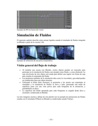 Ejemplo de IPO de fuerza del viento.


Simulación de Fluidos
El siguiente capítulo describe cómo animar líquidos usando el simulador de fluidos integrado
en Blender a partir de la versión 2.40.




Ejemplo de animación de una presa rompiéndose.

Visión general del flujo de trabajo
   •   Al modelar una escena con Blender, ciertos objetos pueden ser marcados para
       participar en la simulación de fluidos, por ejemplo como fluido, o como obstáculo. La
       caja envolvente de otro objeto será usada para definir una región con forma de caja
       para simular el contenedor del fluido.
   •   Los parámetros globales de la simulación tales como la viscosidad y gravedad pueden
       ser establecidos para este objeto dominio.
   •   Utilizando el botón Bake (hornear), la geometría y los ajustes son exportados al
       simulador y la simulación de fluidos se lleva a cabo, generando una malla de
       superficie junto con una vista previa para cada fotograma de la animación, y
       guardándolos en disco.
   •   La superficie del fluido apropiada para cada fotograma es cargada desde disco y
       mostrada o renderizada en Blender.

Las dos imágenes encima y debajo de este párrafo son un ejemplo de animaciones de fluidos
creadas con el simulador El'Beem en Blender (y renderizadas usando Yafray).




                                          - 321 -
 