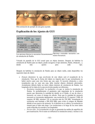 Otra animación de ejemplo de una gota cayendo.

Explicación de los Ajustes de GUI




Las opciones básicas (y necesarias frecuentemente) Opciones avanzadas necesarias con
de simulación de fluidos.                          menos frecuencia.

Volcado de pantalla de la GUI actual para un objeto dominio. Después de habilitar la
simulación de fluidos para un objeto, puede escogerse el tipo (dominio, fluido, obstáculo,...),
dando             más              ajustes            para             cada              tipo.


Después de habilitar la simulación de fluidos para un objeto malla, están disponibles los
siguientes tipos de objeto:

   •   Domain (dominio): la caja envolvente de este objeto será el receptáculo de la
       simulación. Note que la forma del objeto no importa (por lo que normalmente no
       habrá motivo para usar otra forma que una caja). Si necesita obstáculos u otros
       receptáculos que no sean una caja, debe insertar objetos obstáculo adicionales.
       Actualmente debería haber un único objeto dominio de simulación de fluidos. Las
       longitudes de los lados de la caja envolvente pueden ser diferentes.
           o Resolution (resolución): La resolución a la que se realiza la simulación de
              fluidos. Es probablemente el parámetro más importante de la simulación
              puesto que determina la cantidad de detalle en el fluido, el uso de disco y
              memoria, así como el tiempo de cálculo. Note que la cantidad de memoria
              necesaria se incrementa rápidamente: una resolución de 32 requiere 5 MB, 64
              requiere 40 MB, mientras 128 ya necesita más de 250 MB. Actualmente la
              resolución está limitada a 200 (850 MB), para evitar el colapso de Blender
              debido al uso masivo de memoria. Si el dominio no es cúbico, la resolución se
              tomará para el lado más largo. Las resoluciones a lo largo de los otros lados
              serán reducidas de acuerdo a sus longitudes.
           o Preview-Res.: Es la resolución a la que se generarán las mallas de superficie de
              previsualización. Por lo tanto no influencia la simulación actual, e incluso si no


                                            - 322 -
 