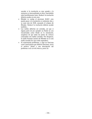 suceder si la resolución es muy grande y la
    memoria es intercambiada en disco, haciéndolo
    todo horriblemente lento. Reducir la resolución
    debería ayudar en este caso.
•   Blender se cuelga al presionar BAKE: esto
    puede pasar si la resolución es realmente alta y
    se usan más de 2GB, causando el colapso de
    Blender. Reducir la resolución debería ayudar
    también...
•   Las mallas deberían ser cerradas, así que si
    alguna parte de por ejemplo un fluido no son
    inicializadas como fluido en la simulación,
    asegúrese de que todas las partes de vértices
    conectados son mallas cerradas. Por desgracia,
    la malla Suzanne (mono) de Blender no es una
    malla cerrada (los ojos están separados).
•   Si experimenta problemas, o algo no funciona
    como usted piensa que debería funcionar, envíe
    el archivo .blend y una descripción del
    problema a nils arroba thuerey punto de.




                                        - 326 -
 