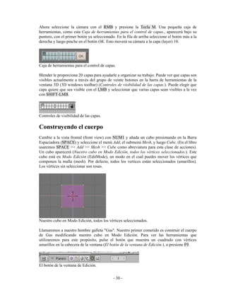 Ahora seleccione la cámara con el RMB y presione la Tecla M. Una pequeña caja de
herramientas, como esta Caja de herramientas para el control de capas., aparecerá bajo su
puntero, con el primer botón ya seleccionado. En la fila de arriba seleccione el botón más a la
derecha y luego pinche en el botón OK. Esto moverá su cámara a la capa (layer) 10.




Caja de herramientas para el control de capas.

Blender le proporciona 20 capas para ayudarle a organizar su trabajo. Puede ver que capas son
visibles actualmente a través del grupo de veinte botones en la barra de herramientas de la
ventana 3D (3D windows toolbar) (Controles de visibilidad de las capas.). Puede elegir que
capa quiere que sea visible con el LMB y seleccionar que varias capas sean visibles a la vez
con SHIFT-LMB.




Controles de visibilidad de las capas.

Construyendo el cuerpo
Cambie a la vista frontal (front view) con NUM1 y añada un cubo presionando en la Barra
Espaciadora (SPACE) y seleccione el menú Add, el submenú Mesh, y luego Cube. (En el libro
usaremos SPACE >> Add >> Mesh >> Cube como abreviatura para esta clase de acciones).
Un cubo aparecerá (Nuestro cubo en Modo Edición, todos los vértices seleccionados.). Este
cubo está en Modo Edición (EditMode), un modo en el cual puedes mover los vértices que
componen la malla (mesh). Por defecto, todos los vertices están seleccionados (amarillos).
Los vértices sin seleccionar son rosas.




Nuestro cubo en Modo Edición, todos los vértices seleccionados.

Llamaremos a nuestro hombre galleta "Gus". Nuestro primer cometido es construir el cuerpo
de Gus modificando nuestro cubo en Modo Edición. Para ver las herramientas que
utilizaremos para este propósito, pulse el botón que muestra un cuadrado con vértices
amarillos en la cabecera de la ventana (El botón de la ventana de Edición.), o presione F9.



El botón de la ventana de Edición.


                                            - 30 -
 