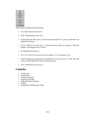 Dimensiones de imagen predeterminadas.

   •   PAL 720x576 pixels ratio 54:51.

   •   NTSC 720x480 pixels ratio 10:11.

   •   Default Igual que PAL, pero con todas las opciones para TV, como se explicará en las
       siguientes secciones.

   •   Preview 640x512 con ratio de 1:1. Automáticamente reduce la imagen al 50% para
       producir una imagen real de 320x256.

   •   PC 640x480 con ratio de 1:1.

   •   PAL 16:9 720x576 con ratio 64:45, para renders a TV en widescreen 16:9.

   •   PANO Configuración panorámica estándard 576x176 con ratio de 115:100. Más info
       sobre el render 'panorámico' en la sección pertinente.

   •   FULL 1280x1024 con ratio de 1:1.

Capítulos
   •   Antialiasing
   •   Animaciones
   •   Formatos de Salida
   •   Opciones de Rénder
   •   El Renderizador Unificado
   •   YafRay
   •   Preparando su Trabajo para Vídeo




                                          - 328 -
 