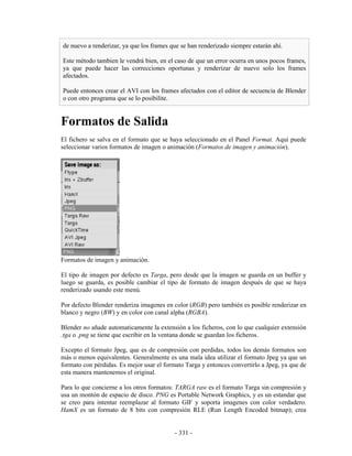 de nuevo a renderizar, ya que los frames que se han renderizado siempre estarán ahí.

Este método tambien le vendrá bien, en el caso de que un error ocurra en unos pocos frames,
ya que puede hacer las correcciones oportunas y renderizar de nuevo solo los frames
afectados.

Puede entonces crear el AVI con los frames afectados con el editor de secuencia de Blender
o con otro programa que se lo posibilite.


Formatos de Salida
El fichero se salva en el formato que se haya seleccionado en el Panel Format. Aquí puede
seleccionar varios formatos de imagen o animación (Formatos de imagen y animación).




Formatos de imagen y animación.

El tipo de imagen por defecto es Targa, pero desde que la imagen se guarda en un buffer y
luego se guarda, es posible cambiar el tipo de formato de imagen después de que se haya
renderizado usando este menú.

Por defecto Blender renderiza imagenes en color (RGB) pero también es posible renderizar en
blanco y negro (BW) y en color con canal alpha (RGBA).

Blender no añade automaticamente la extensión a los ficheros, con lo que cualquier extensión
.tga o .png se tiene que escribir en la ventana donde se guardan los ficheros.

Excepto el formato Jpeg, que es de compresión con perdidas, todos los demás formatos son
más o menos equivalentes. Generalmente es una mala idea utilizar el formato Jpeg ya que un
formato con pérdidas. Es mejor usar el formato Targa y entonces convertirlo a Jpeg, ya que de
esta manera mantenemos el original.

Para lo que concierne a los otros formatos: TARGA raw es el formato Targa sin compresión y
usa un montón de espacio de disco. PNG es Portable Network Graphics, y es un estandar que
se creo para intentar reemplazar al formato GIF y soporta imagenes con color verdadero.
HamX es un formato de 8 bits con compresión RLE (Run Length Encoded bitmap); crea


                                           - 331 -
 